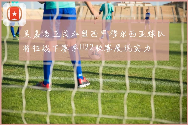 吴嘉浩正式加盟西甲穆尔西亚球队将征战下赛季U22联赛展现实力