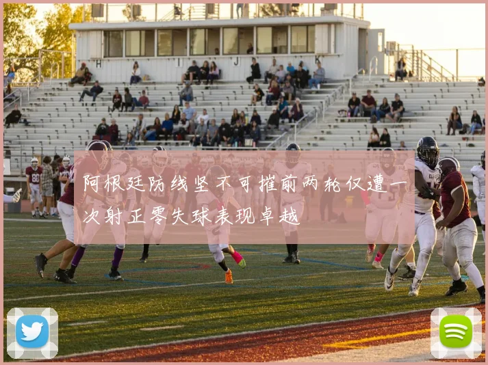 阿根廷防线坚不可摧前两轮仅遭一次射正零失球表现卓越
