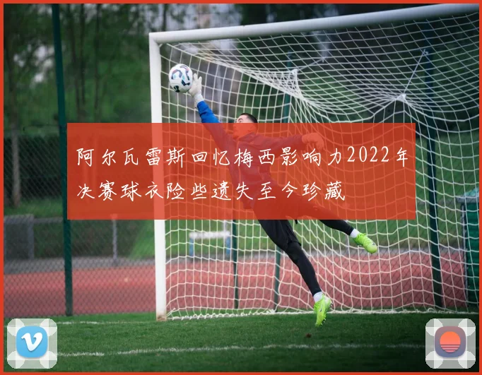 阿尔瓦雷斯回忆梅西影响力2022年决赛球衣险些遗失至今珍藏
