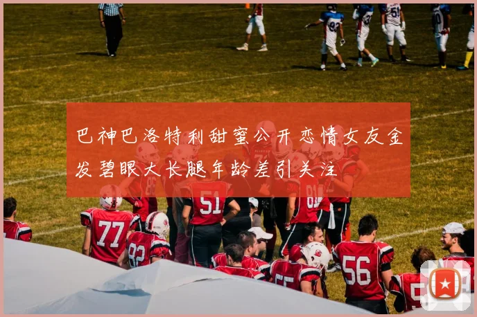 巴神巴洛特利甜蜜公开恋情女友金发碧眼大长腿年龄差引关注