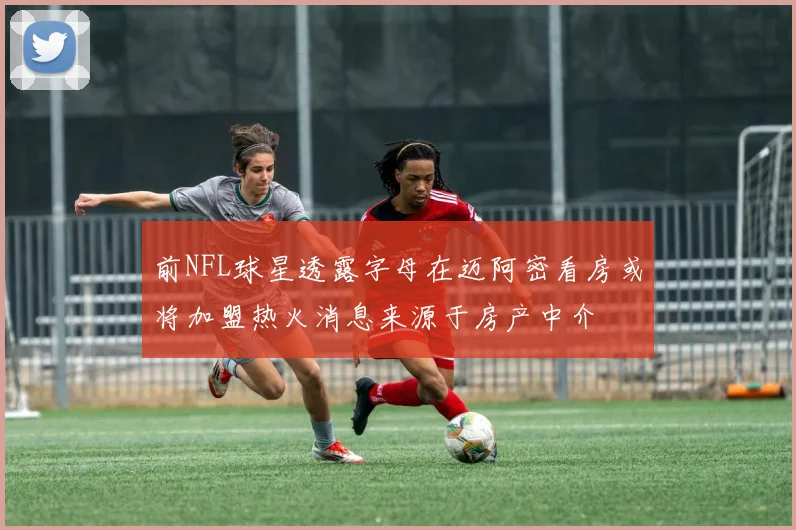 前NFL球星透露字母在迈阿密看房或将加盟热火消息来源于房产中介