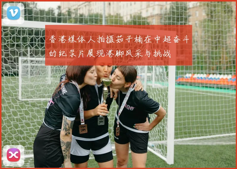 香港媒体人拍摄茹子楠在中超奋斗的纪录片展现港脚风采与挑战