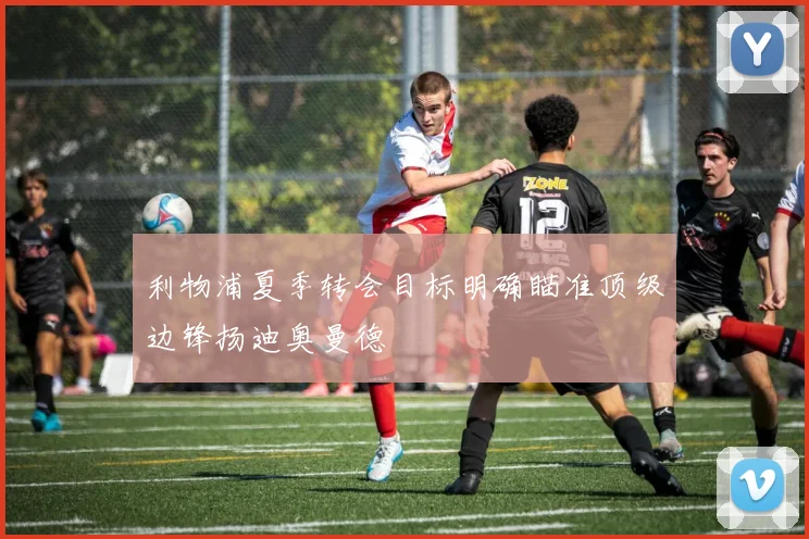 利物浦夏季转会目标明确瞄准顶级边锋扬迪奥曼德