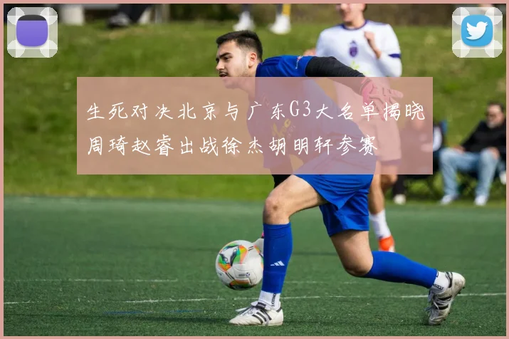 生死对决北京与广东G3大名单揭晓周琦赵睿出战徐杰胡明轩参赛
