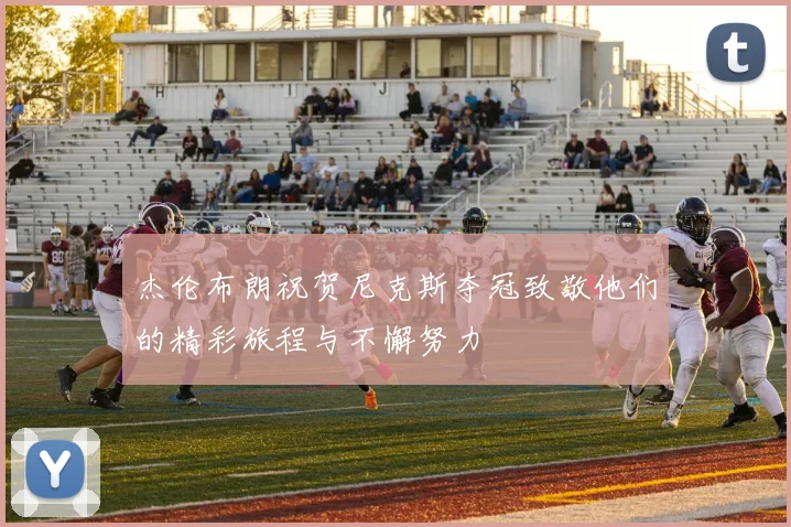 杰伦布朗祝贺尼克斯夺冠致敬他们的精彩旅程与不懈努力