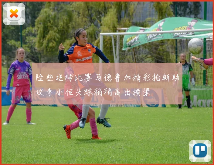 险些逆转比赛马德鲁加精彩抢断助攻李小恒头球稍稍高出横梁