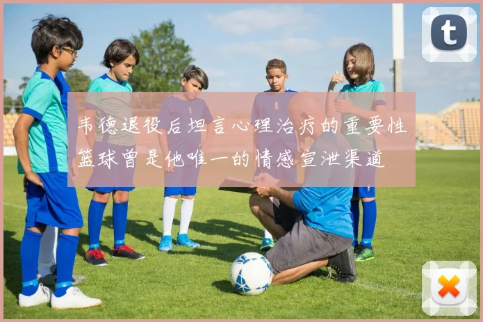 韦德退役后坦言心理治疗的重要性篮球曾是他唯一的情感宣泄渠道