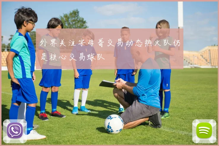外界关注字母哥交易动态热火队仍是核心交易球队