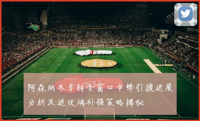 阿森纳冬季转会窗口中锋引援进展分析及进攻端补强策略揭秘