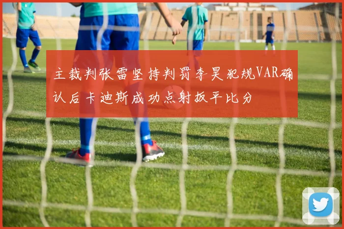 主裁判张雷坚持判罚李昊犯规VAR确认后卡迪斯成功点射扳平比分