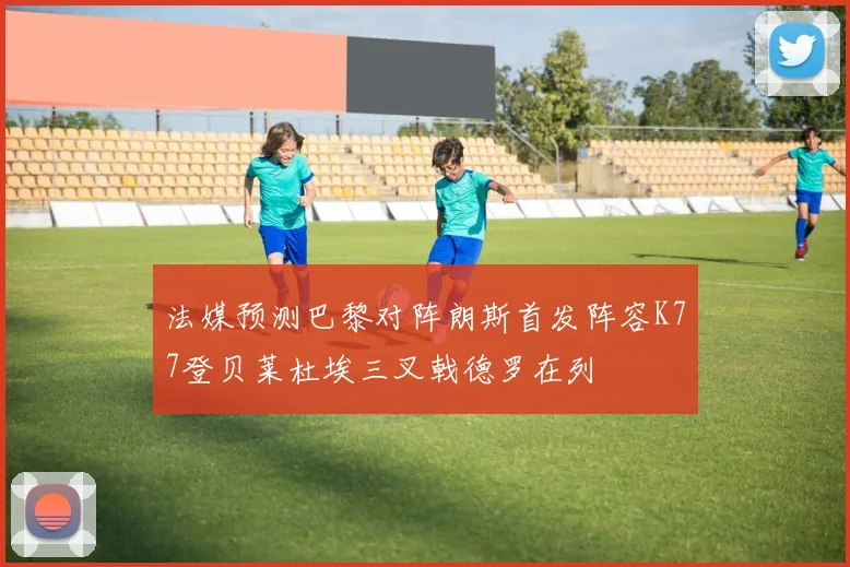 法媒预测巴黎对阵朗斯首发阵容K77登贝莱杜埃三叉戟德罗在列