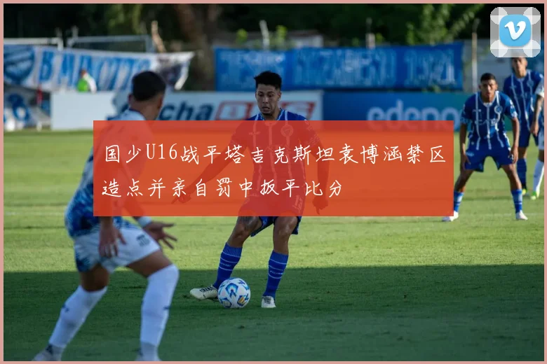 国少U16战平塔吉克斯坦袁博涵禁区造点并亲自罚中扳平比分