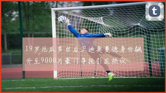 19岁厄瓜多尔后卫迪奥曼德身价飙升至9000万豪门争抢引发热议