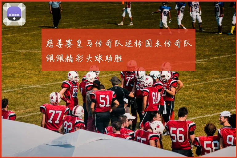 慈善赛皇马传奇队逆转国米传奇队佩佩精彩头球助胜