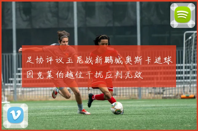 足协评议玉昆战新鹏城奥斯卡进球因克莱伯越位干扰应判无效