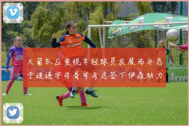 火箭队应重视年轻球员发展而非急于追逐字母哥可考虑签下伊森助力成长