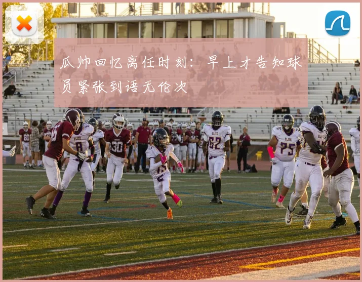 瓜帅回忆离任时刻：早上才告知球员紧张到语无伦次