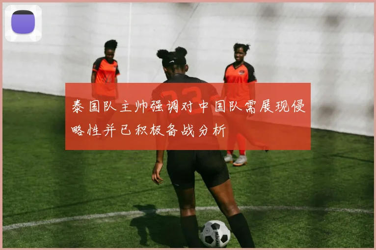 泰国队主帅强调对中国队需展现侵略性并已积极备战分析