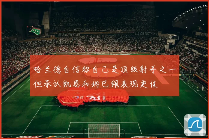 哈兰德自信称自己是顶级射手之一但承认凯恩和姆巴佩表现更佳