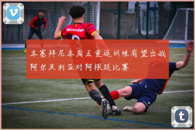 本塞拜尼本周五重返训练有望出战阿尔及利亚对阿根廷比赛