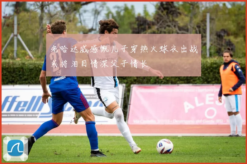老哈达威感慨儿子穿热火球衣出战或将泪目情深父子情长