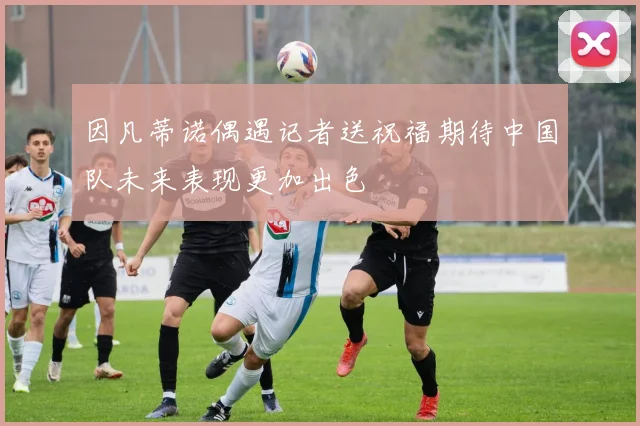 因凡蒂诺偶遇记者送祝福期待中国队未来表现更加出色