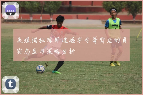 美媒揭秘绿军追逐字母哥背后的真实态度与策略分析