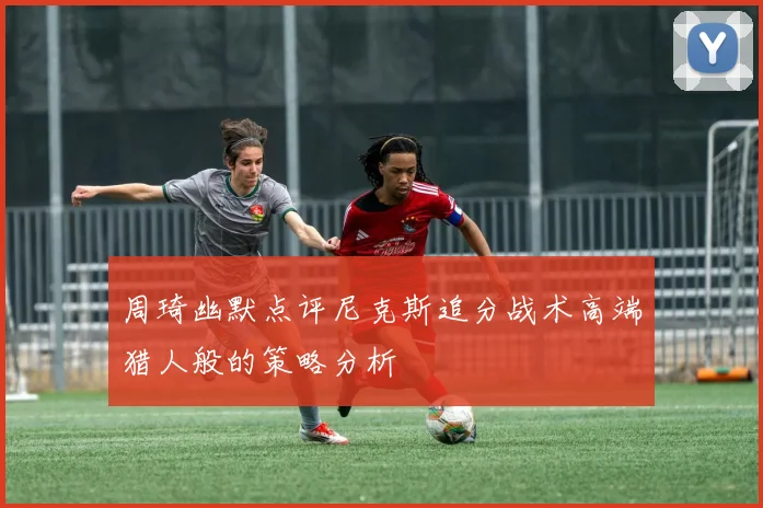 周琦幽默点评尼克斯追分战术高端猎人般的策略分析
