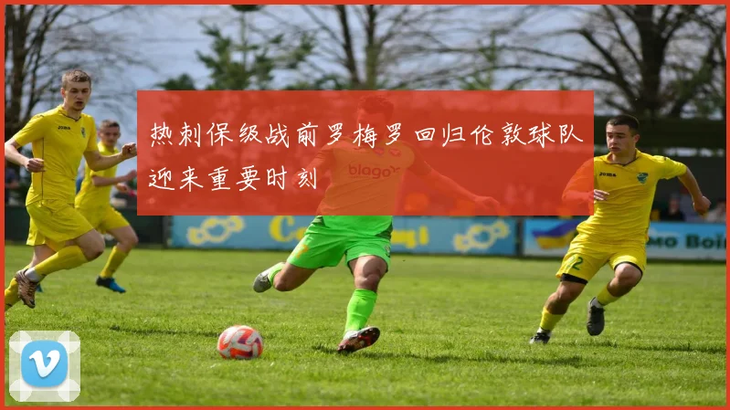 热刺保级战前罗梅罗回归伦敦球队迎来重要时刻
