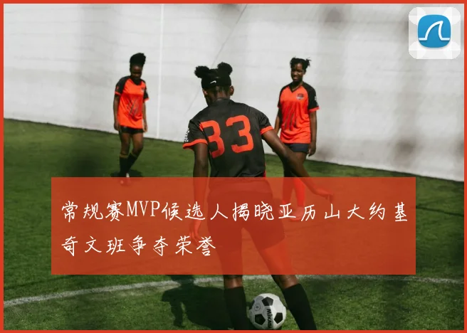 常规赛MVP候选人揭晓亚历山大约基奇文班争夺荣誉