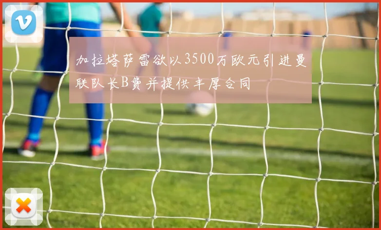 加拉塔萨雷欲以3500万欧元引进曼联队长B费并提供丰厚合同