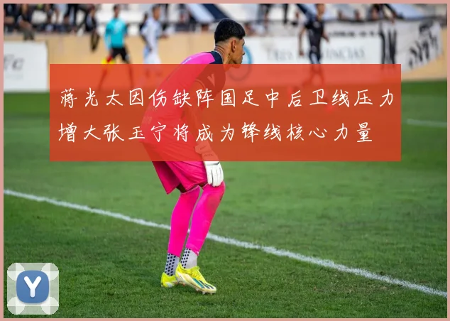 蒋光太因伤缺阵国足中后卫线压力增大张玉宁将成为锋线核心力量