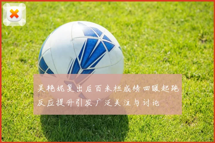 吴艳妮复出后百米栏成绩回暖起跑反应提升引发广泛关注与讨论